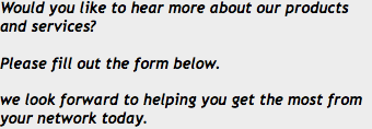 Would you like to hear more about our products and services? Please fill out the form below. we look forward to helping you get the most from your network today.
